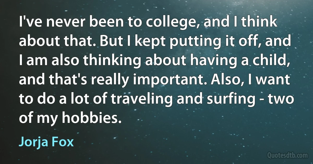 I've never been to college, and I think about that. But I kept putting it off, and I am also thinking about having a child, and that's really important. Also, I want to do a lot of traveling and surfing - two of my hobbies. (Jorja Fox)