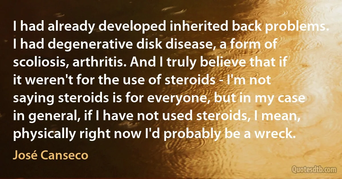 I had already developed inherited back problems. I had degenerative disk disease, a form of scoliosis, arthritis. And I truly believe that if it weren't for the use of steroids - I'm not saying steroids is for everyone, but in my case in general, if I have not used steroids, I mean, physically right now I'd probably be a wreck. (José Canseco)