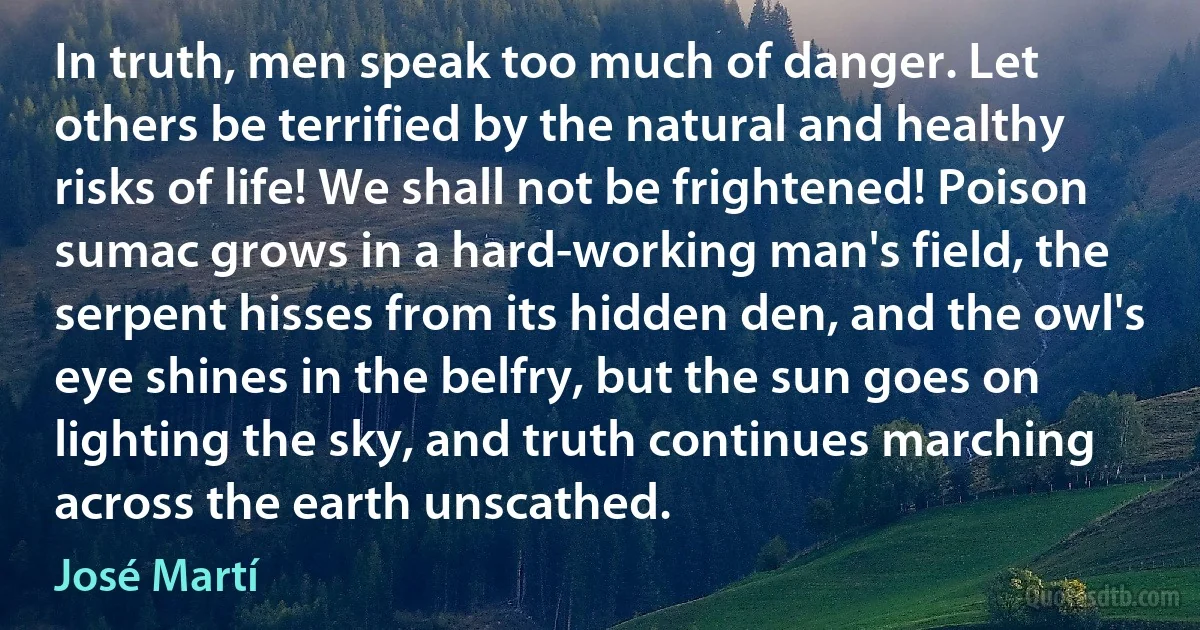 In truth, men speak too much of danger. Let others be terrified by the natural and healthy risks of life! We shall not be frightened! Poison sumac grows in a hard-working man's field, the serpent hisses from its hidden den, and the owl's eye shines in the belfry, but the sun goes on lighting the sky, and truth continues marching across the earth unscathed. (José Martí)