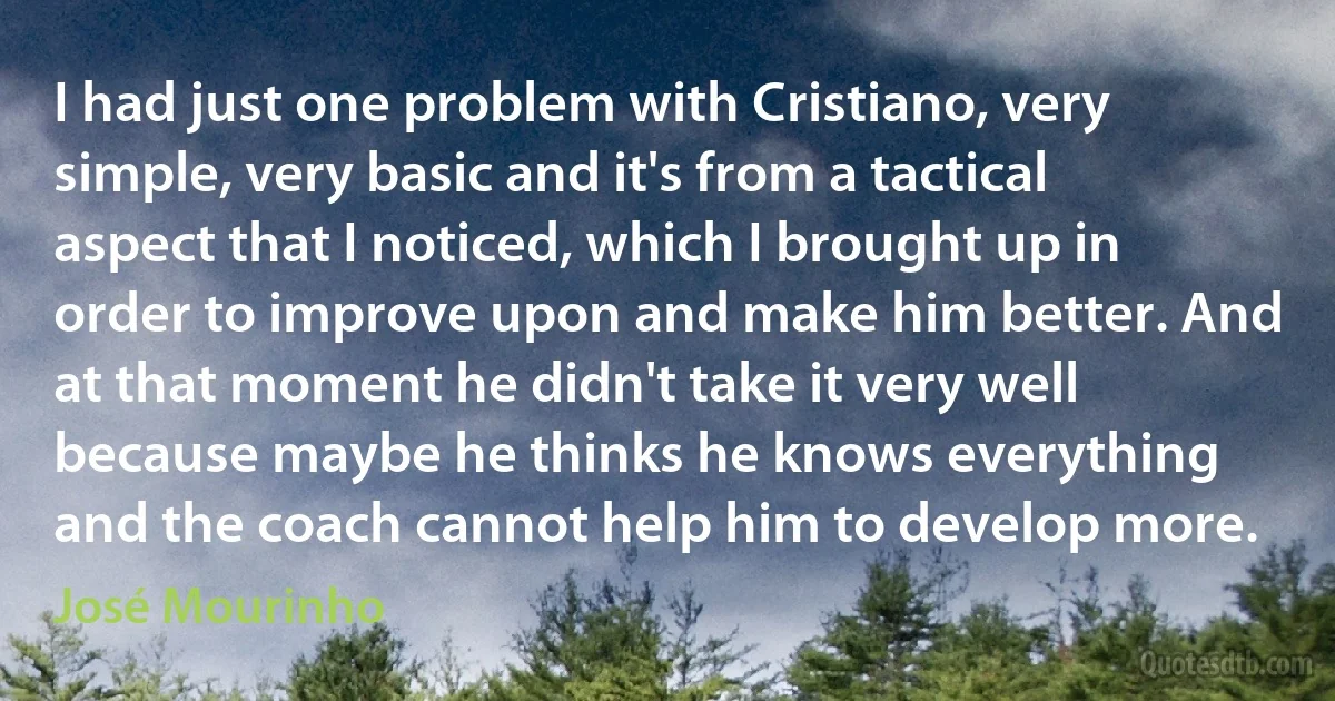 I had just one problem with Cristiano, very simple, very basic and it's from a tactical aspect that I noticed, which I brought up in order to improve upon and make him better. And at that moment he didn't take it very well because maybe he thinks he knows everything and the coach cannot help him to develop more. (José Mourinho)