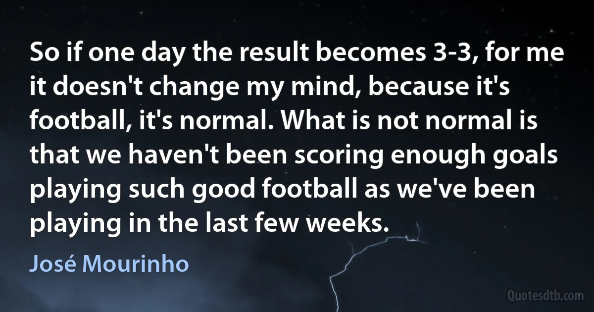 So if one day the result becomes 3-3, for me it doesn't change my mind, because it's football, it's normal. What is not normal is that we haven't been scoring enough goals playing such good football as we've been playing in the last few weeks. (José Mourinho)