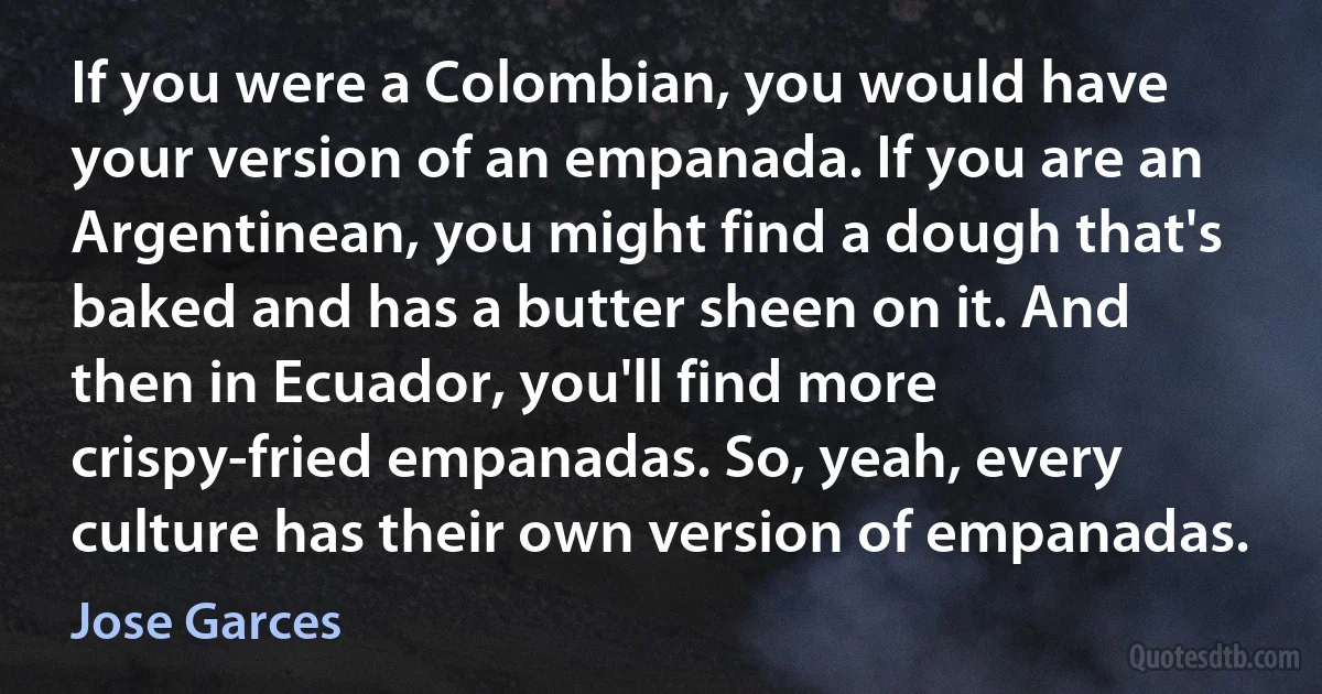 If you were a Colombian, you would have your version of an empanada. If you are an Argentinean, you might find a dough that's baked and has a butter sheen on it. And then in Ecuador, you'll find more crispy-fried empanadas. So, yeah, every culture has their own version of empanadas. (Jose Garces)