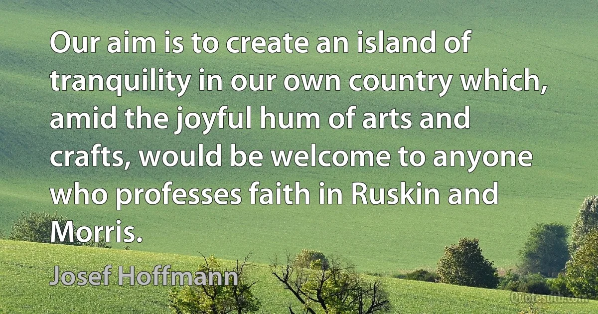 Our aim is to create an island of tranquility in our own country which, amid the joyful hum of arts and crafts, would be welcome to anyone who professes faith in Ruskin and Morris. (Josef Hoffmann)