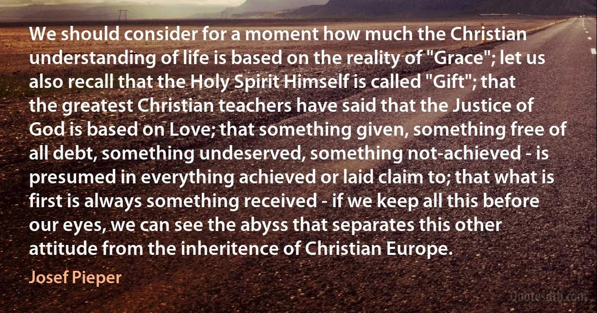 We should consider for a moment how much the Christian understanding of life is based on the reality of "Grace"; let us also recall that the Holy Spirit Himself is called "Gift"; that the greatest Christian teachers have said that the Justice of God is based on Love; that something given, something free of all debt, something undeserved, something not-achieved - is presumed in everything achieved or laid claim to; that what is first is always something received - if we keep all this before our eyes, we can see the abyss that separates this other attitude from the inheritence of Christian Europe. (Josef Pieper)