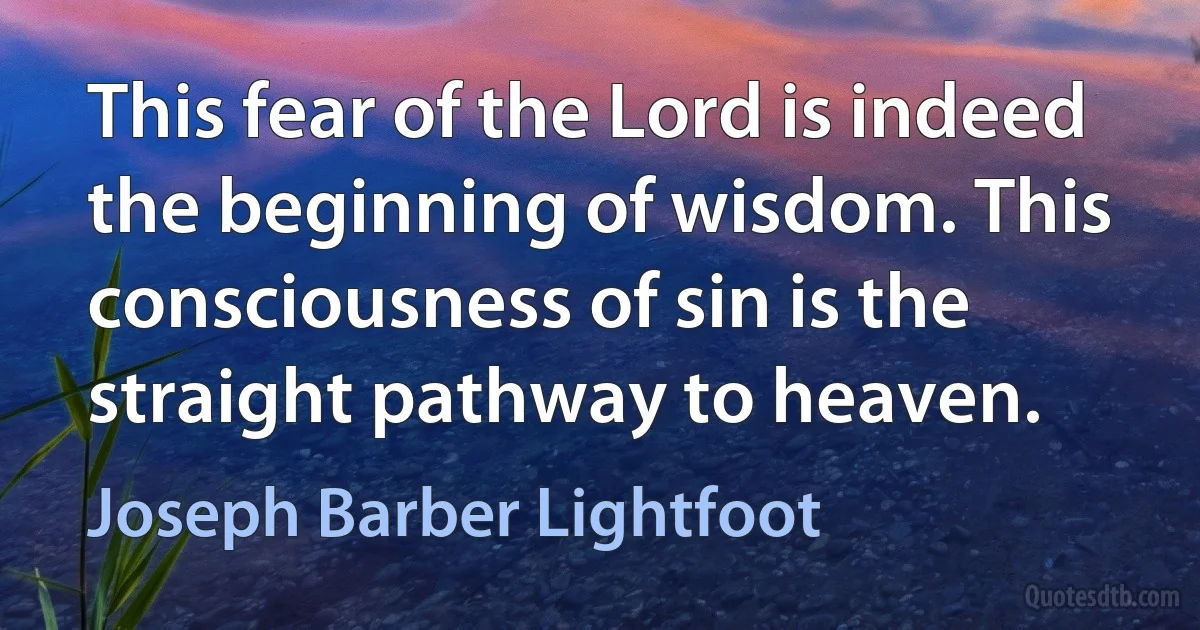 This fear of the Lord is indeed the beginning of wisdom. This consciousness of sin is the straight pathway to heaven. (Joseph Barber Lightfoot)