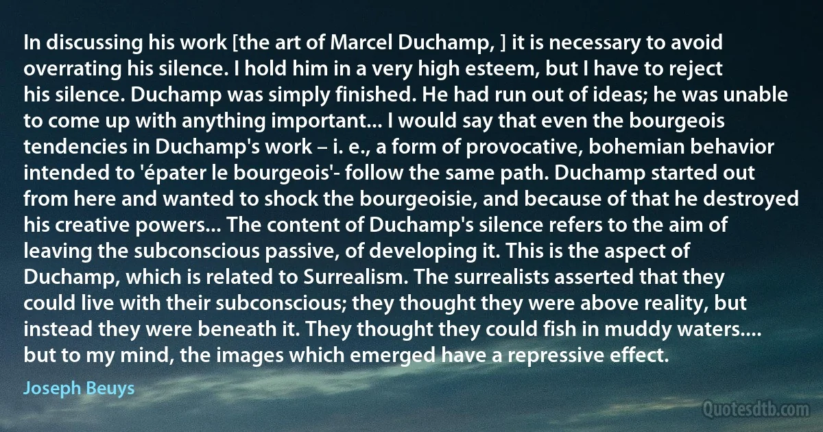 In discussing his work [the art of Marcel Duchamp, ] it is necessary to avoid overrating his silence. I hold him in a very high esteem, but I have to reject his silence. Duchamp was simply finished. He had run out of ideas; he was unable to come up with anything important... I would say that even the bourgeois tendencies in Duchamp's work – i. e., a form of provocative, bohemian behavior intended to 'épater le bourgeois'- follow the same path. Duchamp started out from here and wanted to shock the bourgeoisie, and because of that he destroyed his creative powers... The content of Duchamp's silence refers to the aim of leaving the subconscious passive, of developing it. This is the aspect of Duchamp, which is related to Surrealism. The surrealists asserted that they could live with their subconscious; they thought they were above reality, but instead they were beneath it. They thought they could fish in muddy waters.... but to my mind, the images which emerged have a repressive effect. (Joseph Beuys)