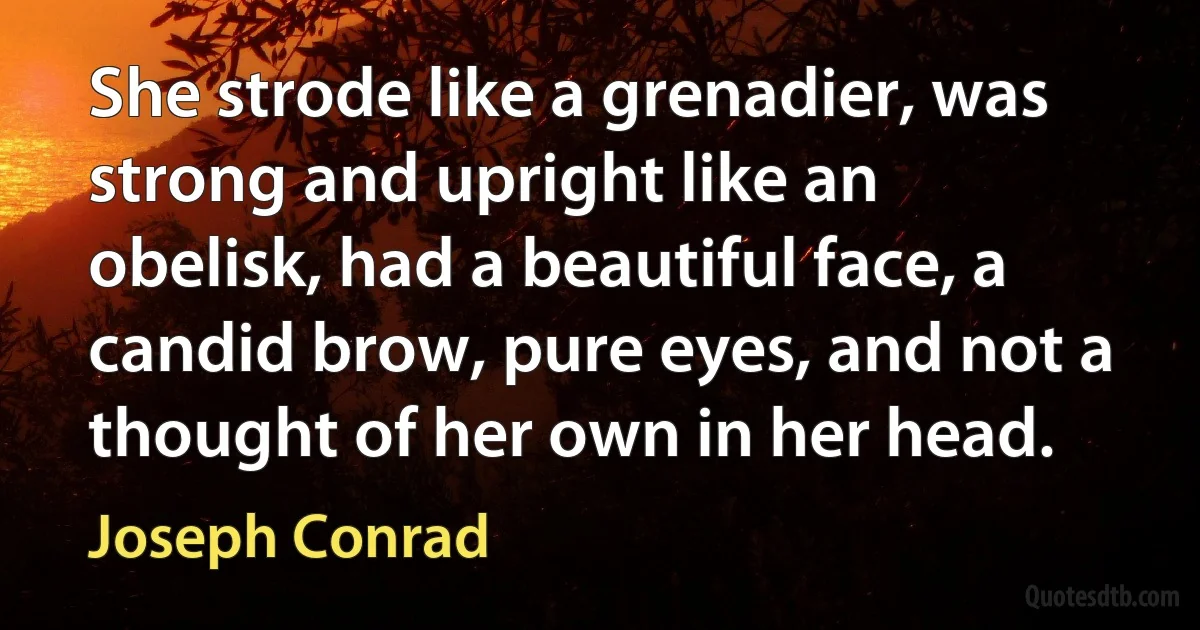 She strode like a grenadier, was strong and upright like an obelisk, had a beautiful face, a candid brow, pure eyes, and not a thought of her own in her head. (Joseph Conrad)