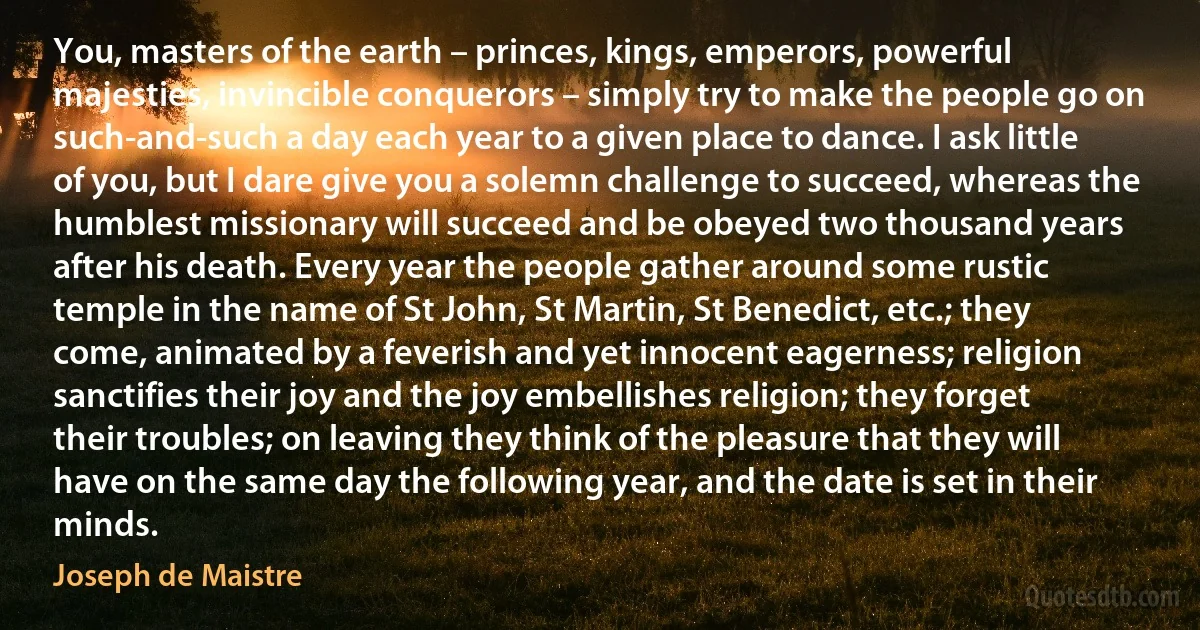 You, masters of the earth – princes, kings, emperors, powerful majesties, invincible conquerors – simply try to make the people go on such-and-such a day each year to a given place to dance. I ask little of you, but I dare give you a solemn challenge to succeed, whereas the humblest missionary will succeed and be obeyed two thousand years after his death. Every year the people gather around some rustic temple in the name of St John, St Martin, St Benedict, etc.; they come, animated by a feverish and yet innocent eagerness; religion sanctifies their joy and the joy embellishes religion; they forget their troubles; on leaving they think of the pleasure that they will have on the same day the following year, and the date is set in their minds. (Joseph de Maistre)