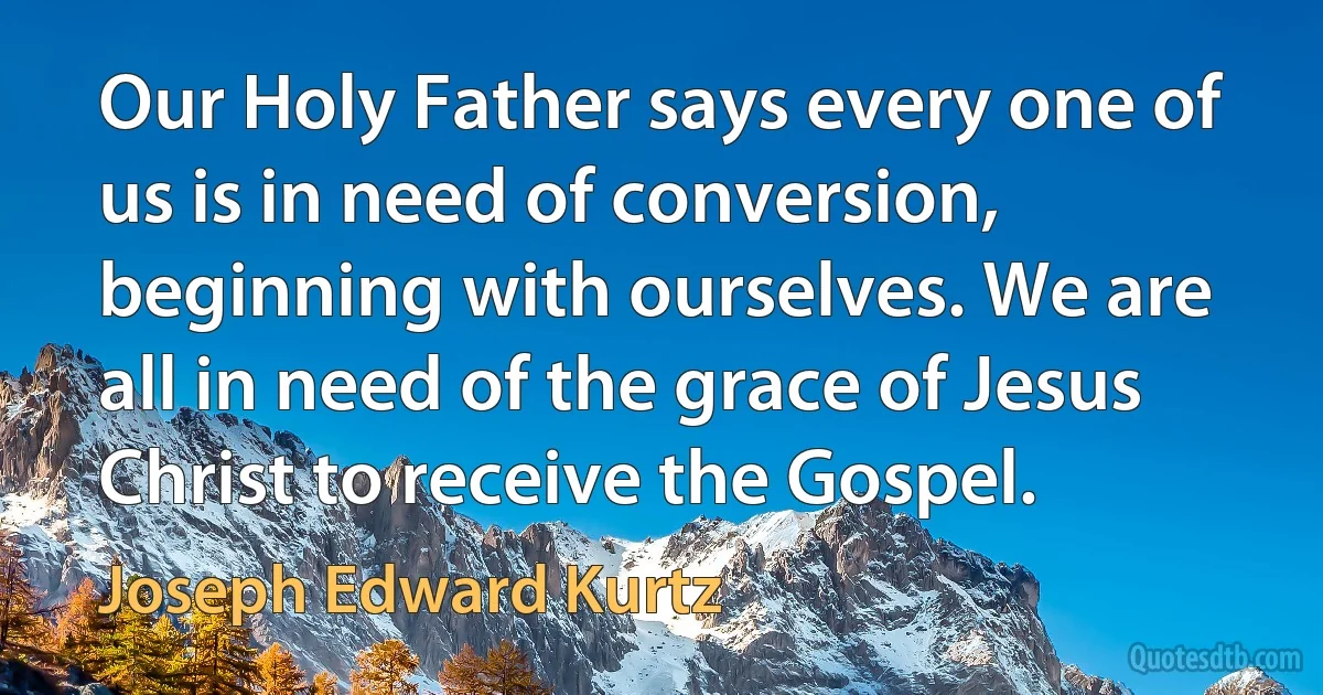 Our Holy Father says every one of us is in need of conversion, beginning with ourselves. We are all in need of the grace of Jesus Christ to receive the Gospel. (Joseph Edward Kurtz)