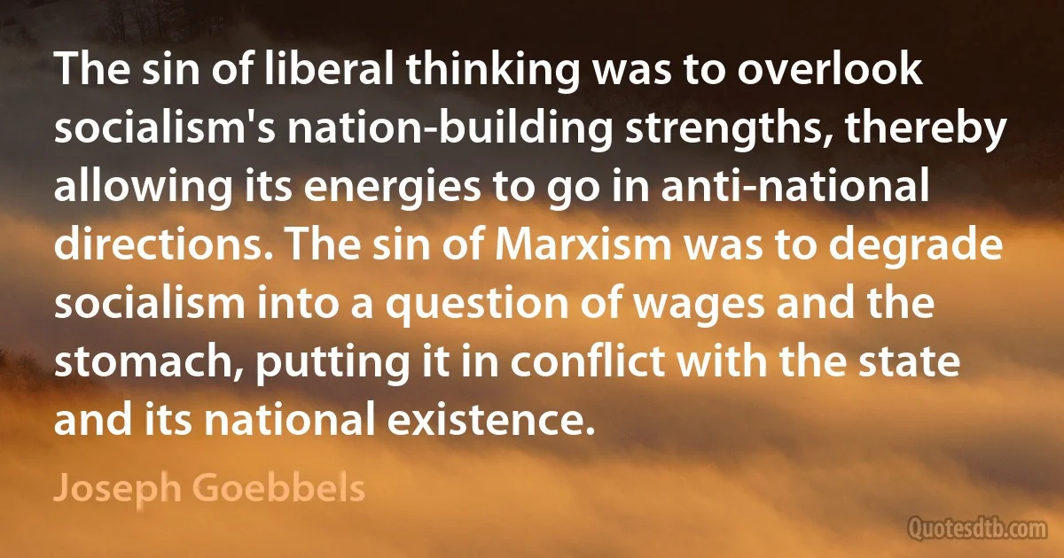 The sin of liberal thinking was to overlook socialism's nation-building strengths, thereby allowing its energies to go in anti-national directions. The sin of Marxism was to degrade socialism into a question of wages and the stomach, putting it in conflict with the state and its national existence. (Joseph Goebbels)