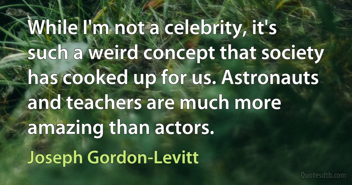 While I'm not a celebrity, it's such a weird concept that society has cooked up for us. Astronauts and teachers are much more amazing than actors. (Joseph Gordon-Levitt)