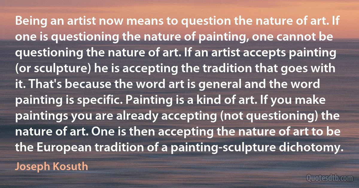 Being an artist now means to question the nature of art. If one is questioning the nature of painting, one cannot be questioning the nature of art. If an artist accepts painting (or sculpture) he is accepting the tradition that goes with it. That's because the word art is general and the word painting is specific. Painting is a kind of art. If you make paintings you are already accepting (not questioning) the nature of art. One is then accepting the nature of art to be the European tradition of a painting-sculpture dichotomy. (Joseph Kosuth)