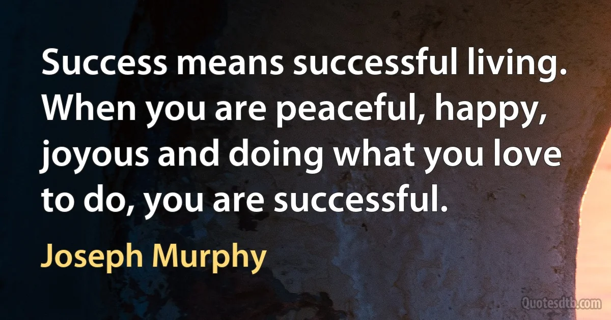 Success means successful living. When you are peaceful, happy, joyous and doing what you love to do, you are successful. (Joseph Murphy)