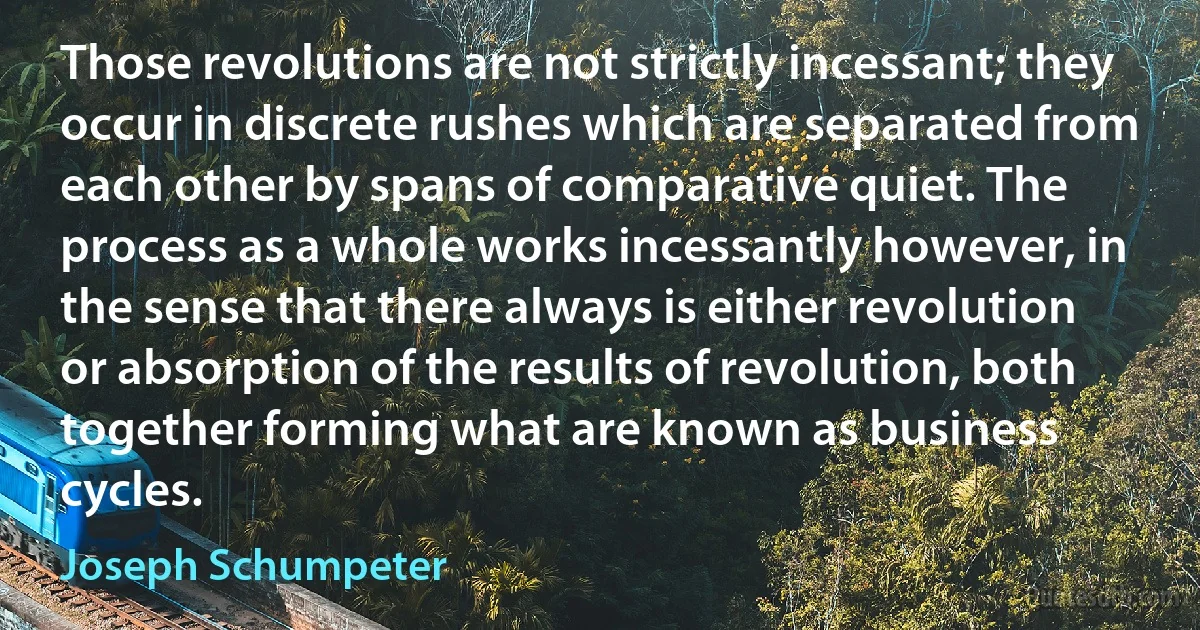 Those revolutions are not strictly incessant; they occur in discrete rushes which are separated from each other by spans of comparative quiet. The process as a whole works incessantly however, in the sense that there always is either revolution or absorption of the results of revolution, both together forming what are known as business cycles. (Joseph Schumpeter)