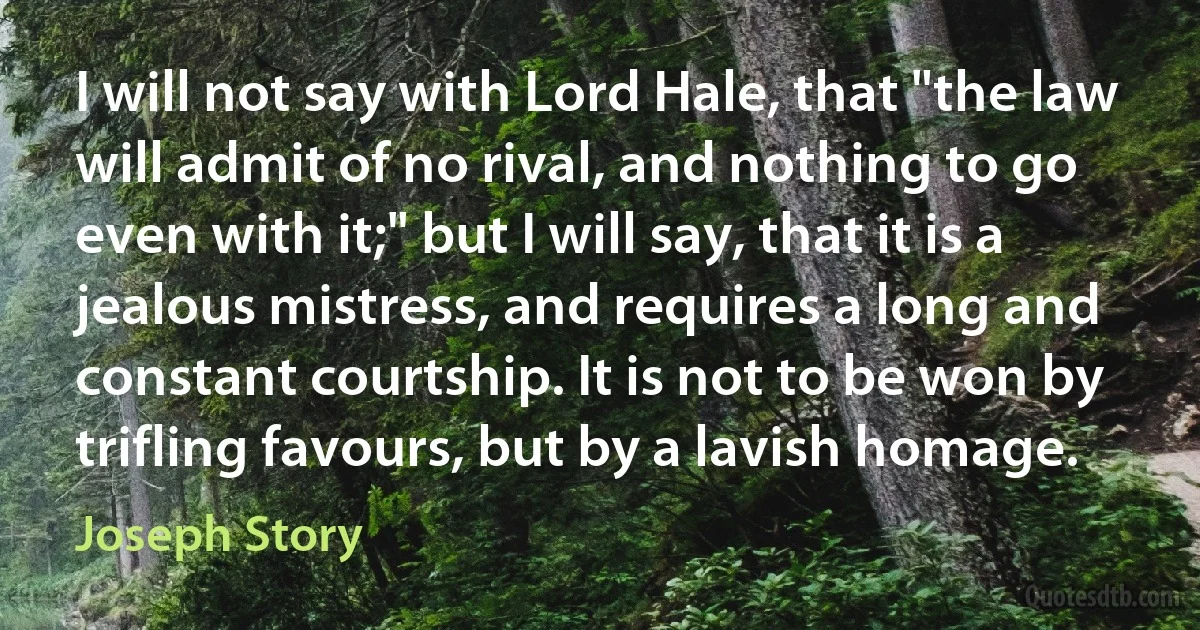 I will not say with Lord Hale, that "the law will admit of no rival, and nothing to go even with it;" but I will say, that it is a jealous mistress, and requires a long and constant courtship. It is not to be won by trifling favours, but by a lavish homage. (Joseph Story)