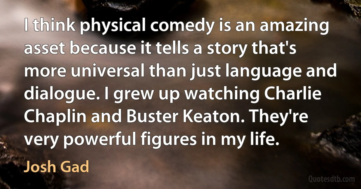 I think physical comedy is an amazing asset because it tells a story that's more universal than just language and dialogue. I grew up watching Charlie Chaplin and Buster Keaton. They're very powerful figures in my life. (Josh Gad)