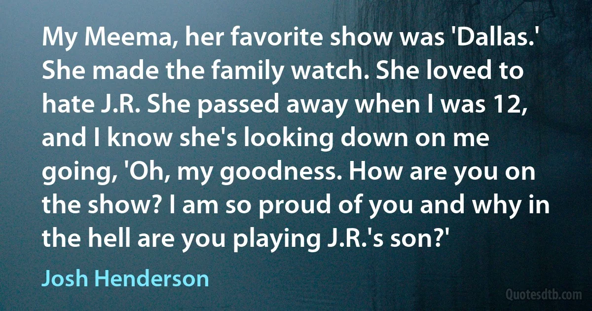 My Meema, her favorite show was 'Dallas.' She made the family watch. She loved to hate J.R. She passed away when I was 12, and I know she's looking down on me going, 'Oh, my goodness. How are you on the show? I am so proud of you and why in the hell are you playing J.R.'s son?' (Josh Henderson)