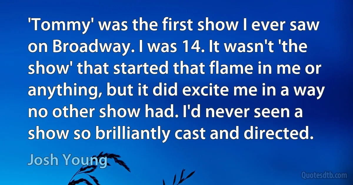 'Tommy' was the first show I ever saw on Broadway. I was 14. It wasn't 'the show' that started that flame in me or anything, but it did excite me in a way no other show had. I'd never seen a show so brilliantly cast and directed. (Josh Young)