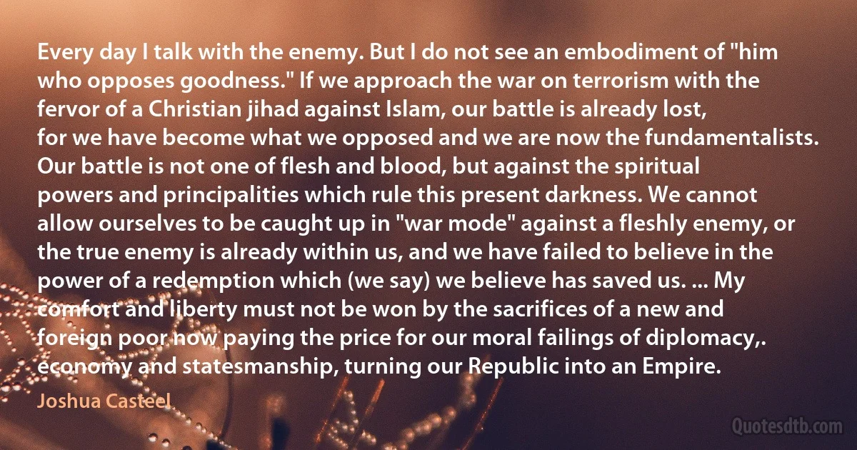 Every day I talk with the enemy. But I do not see an embodiment of "him who opposes goodness." If we approach the war on terrorism with the fervor of a Christian jihad against Islam, our battle is already lost, for we have become what we opposed and we are now the fundamentalists. Our battle is not one of flesh and blood, but against the spiritual powers and principalities which rule this present darkness. We cannot allow ourselves to be caught up in "war mode" against a fleshly enemy, or the true enemy is already within us, and we have failed to believe in the power of a redemption which (we say) we believe has saved us. ... My comfort and liberty must not be won by the sacrifices of a new and foreign poor now paying the price for our moral failings of diplomacy,. economy and statesmanship, turning our Republic into an Empire. (Joshua Casteel)