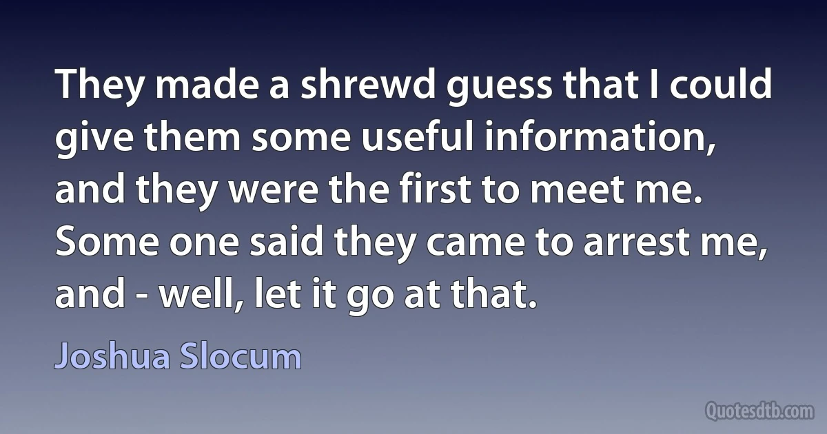 They made a shrewd guess that I could give them some useful information, and they were the first to meet me. Some one said they came to arrest me, and - well, let it go at that. (Joshua Slocum)