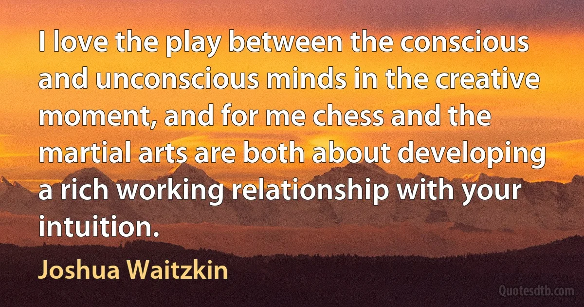 I love the play between the conscious and unconscious minds in the creative moment, and for me chess and the martial arts are both about developing a rich working relationship with your intuition. (Joshua Waitzkin)