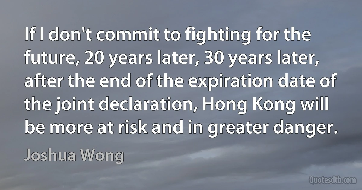 If I don't commit to fighting for the future, 20 years later, 30 years later, after the end of the expiration date of the joint declaration, Hong Kong will be more at risk and in greater danger. (Joshua Wong)