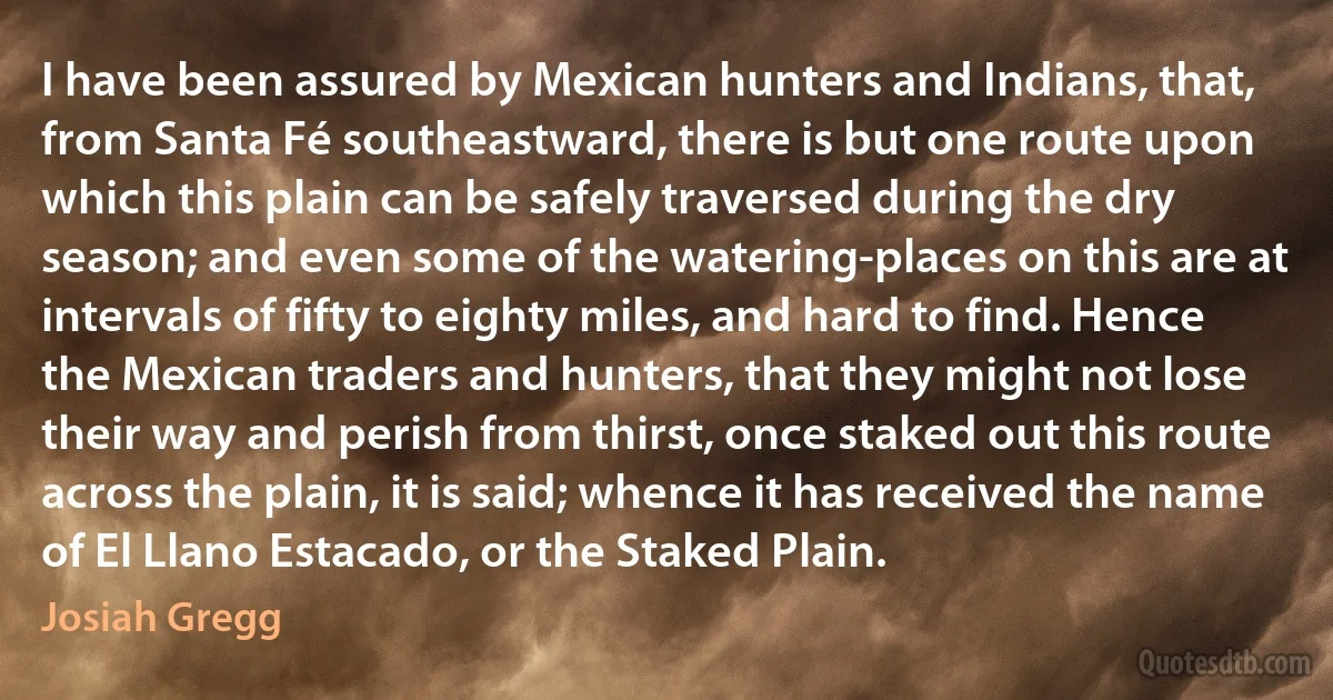 I have been assured by Mexican hunters and Indians, that, from Santa Fé southeastward, there is but one route upon which this plain can be safely traversed during the dry season; and even some of the watering-places on this are at intervals of fifty to eighty miles, and hard to find. Hence the Mexican traders and hunters, that they might not lose their way and perish from thirst, once staked out this route across the plain, it is said; whence it has received the name of El Llano Estacado, or the Staked Plain. (Josiah Gregg)