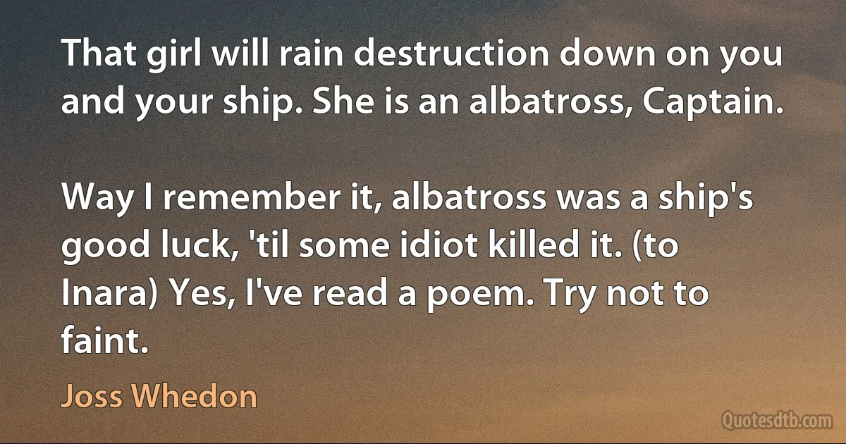 That girl will rain destruction down on you and your ship. She is an albatross, Captain.

Way I remember it, albatross was a ship's good luck, 'til some idiot killed it. (to Inara) Yes, I've read a poem. Try not to faint. (Joss Whedon)