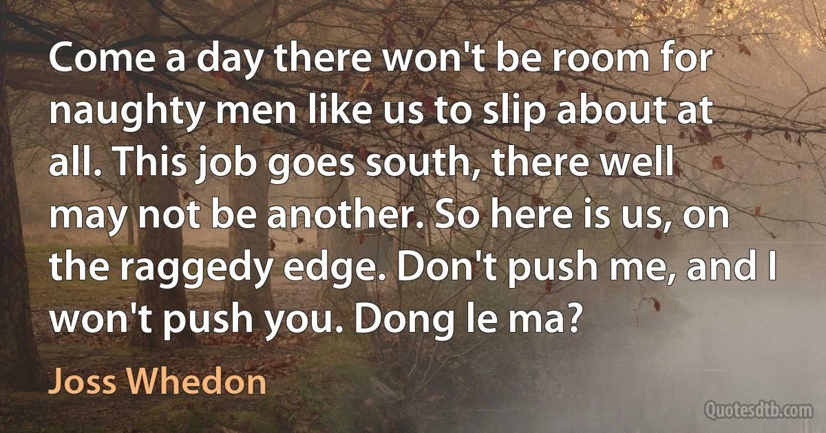 Come a day there won't be room for naughty men like us to slip about at all. This job goes south, there well may not be another. So here is us, on the raggedy edge. Don't push me, and I won't push you. Dong le ma? (Joss Whedon)