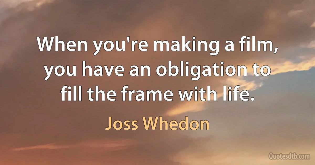 When you're making a film, you have an obligation to fill the frame with life. (Joss Whedon)