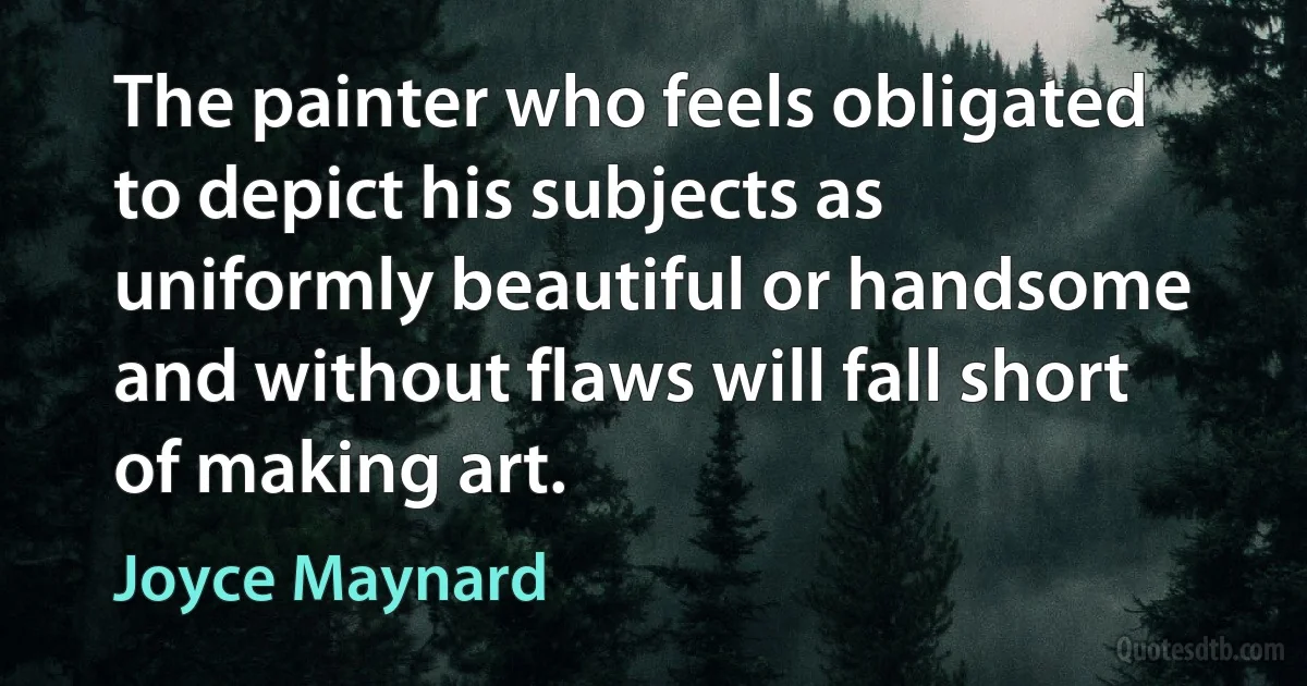 The painter who feels obligated to depict his subjects as uniformly beautiful or handsome and without flaws will fall short of making art. (Joyce Maynard)