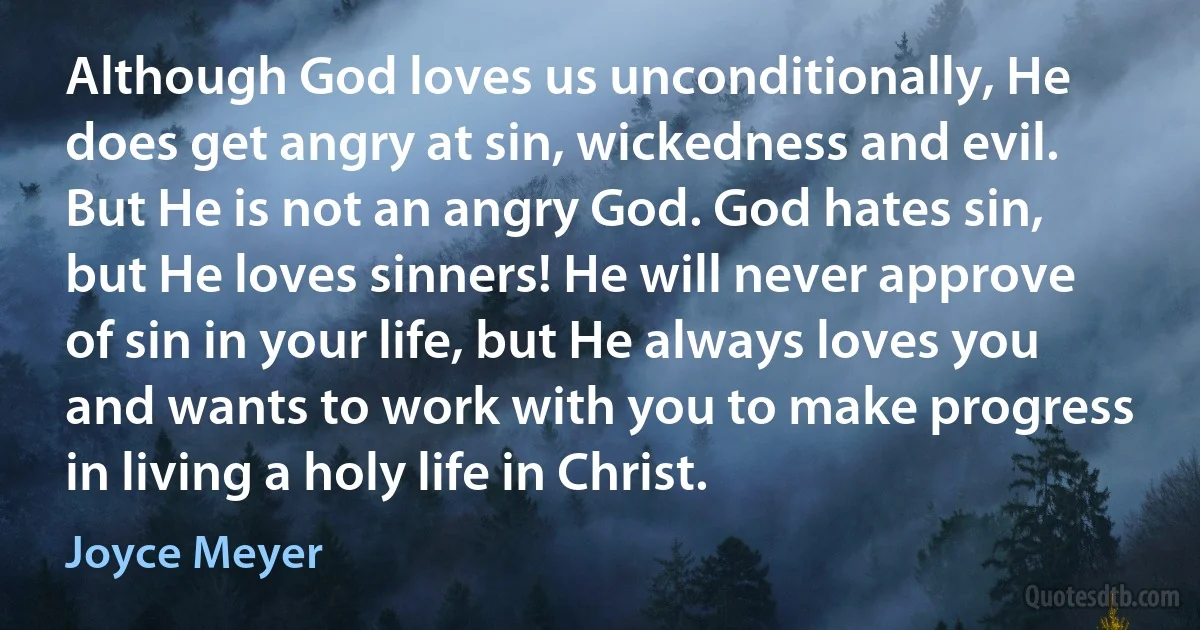 Although God loves us unconditionally, He does get angry at sin, wickedness and evil. But He is not an angry God. God hates sin, but He loves sinners! He will never approve of sin in your life, but He always loves you and wants to work with you to make progress in living a holy life in Christ. (Joyce Meyer)