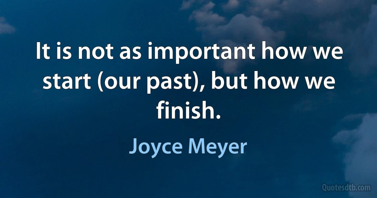 It is not as important how we start (our past), but how we finish. (Joyce Meyer)