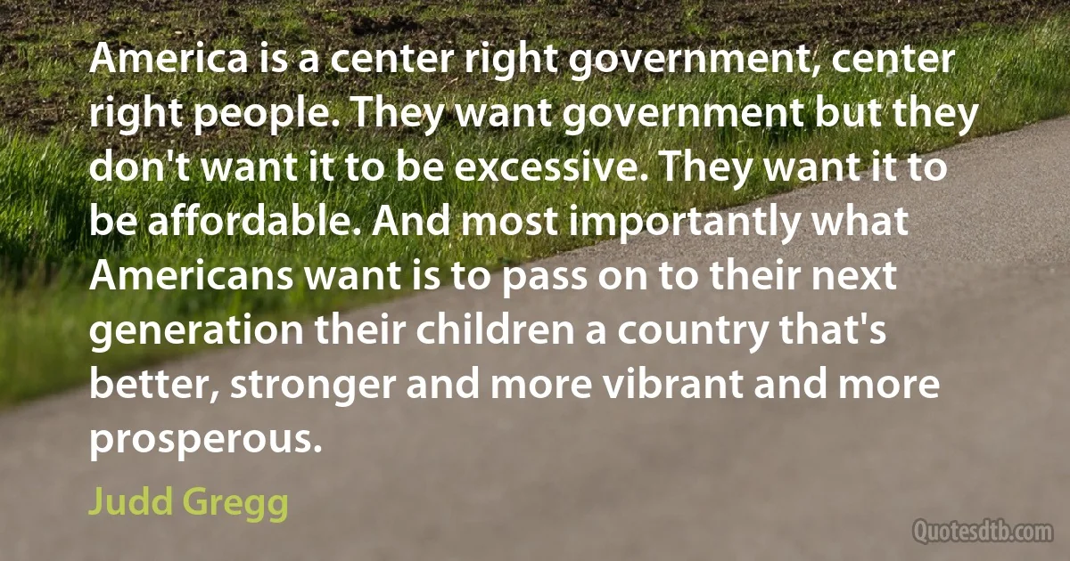 America is a center right government, center right people. They want government but they don't want it to be excessive. They want it to be affordable. And most importantly what Americans want is to pass on to their next generation their children a country that's better, stronger and more vibrant and more prosperous. (Judd Gregg)