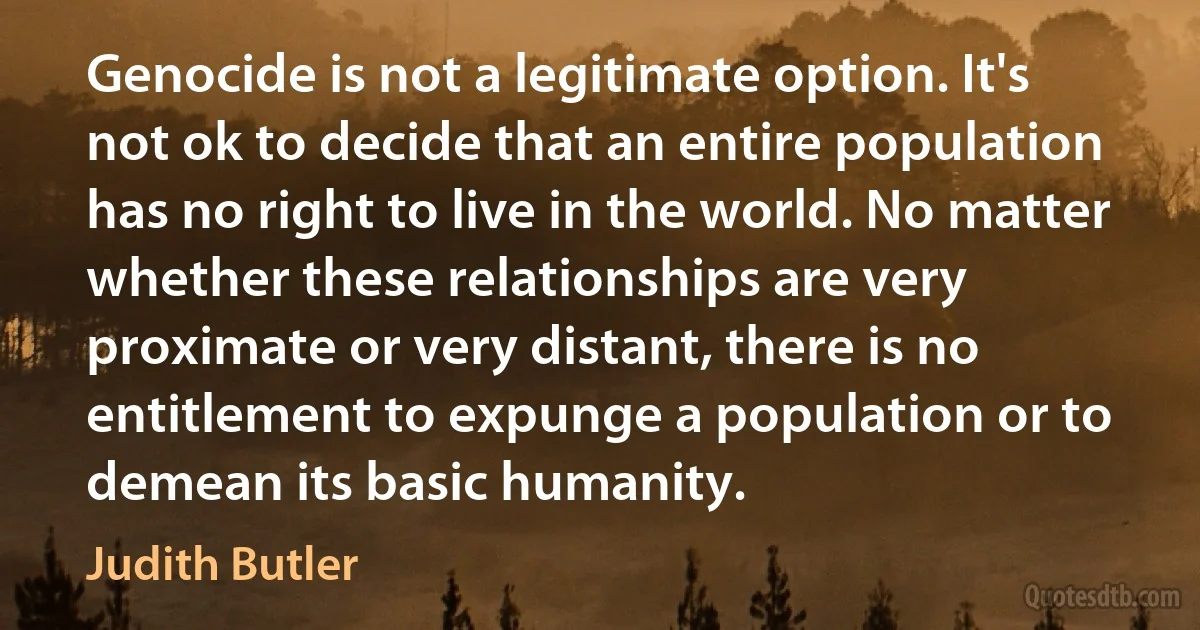 Genocide is not a legitimate option. It's not ok to decide that an entire population has no right to live in the world. No matter whether these relationships are very proximate or very distant, there is no entitlement to expunge a population or to demean its basic humanity. (Judith Butler)