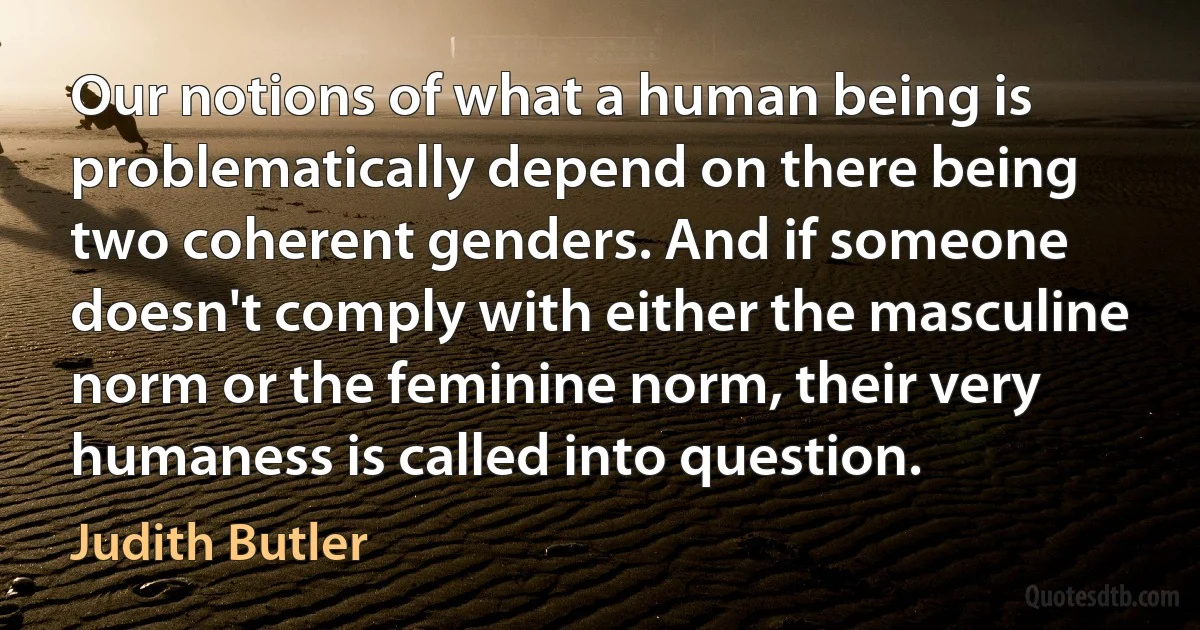 Our notions of what a human being is problematically depend on there being two coherent genders. And if someone doesn't comply with either the masculine norm or the feminine norm, their very humaness is called into question. (Judith Butler)