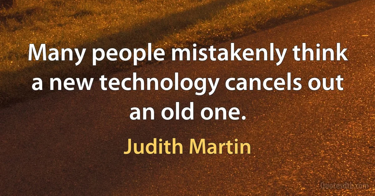 Many people mistakenly think a new technology cancels out an old one. (Judith Martin)