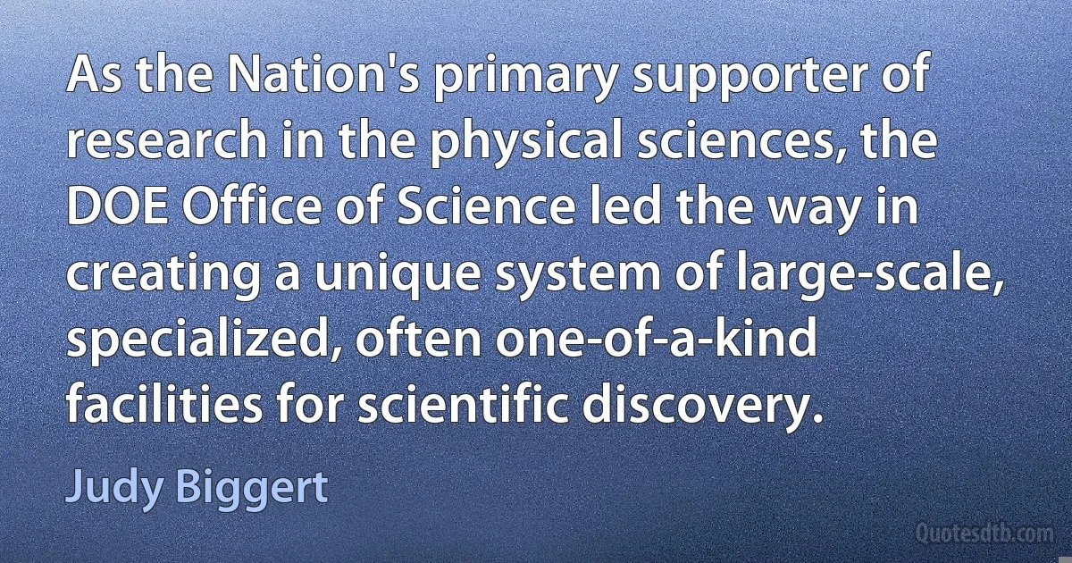 As the Nation's primary supporter of research in the physical sciences, the DOE Office of Science led the way in creating a unique system of large-scale, specialized, often one-of-a-kind facilities for scientific discovery. (Judy Biggert)