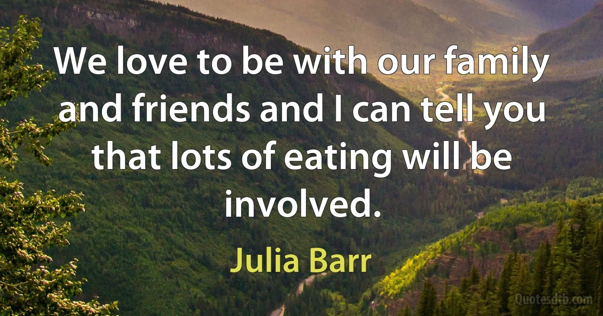 We love to be with our family and friends and I can tell you that lots of eating will be involved. (Julia Barr)