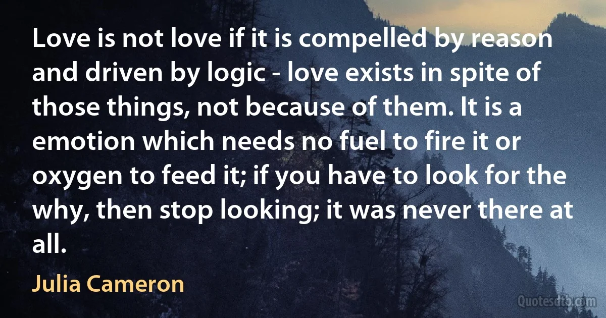 Love is not love if it is compelled by reason and driven by logic - love exists in spite of those things, not because of them. It is a emotion which needs no fuel to fire it or oxygen to feed it; if you have to look for the why, then stop looking; it was never there at all. (Julia Cameron)