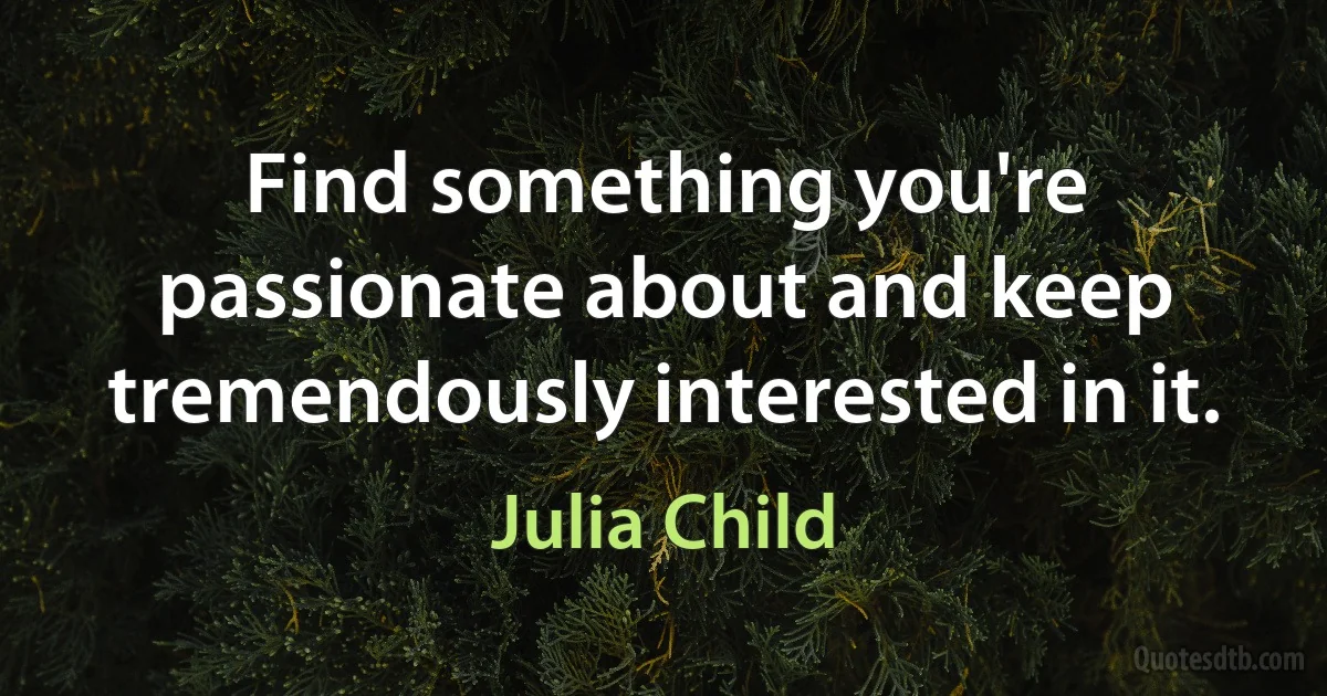 Find something you're passionate about and keep tremendously interested in it. (Julia Child)