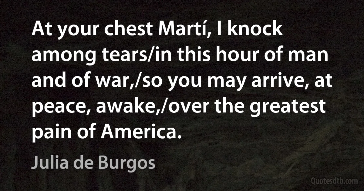 At your chest Martí, I knock among tears/in this hour of man and of war,/so you may arrive, at peace, awake,/over the greatest pain of America. (Julia de Burgos)