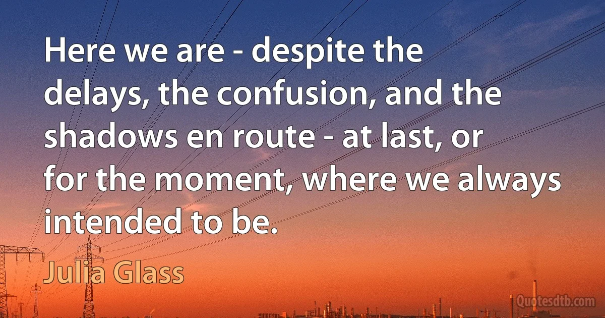 Here we are - despite the delays, the confusion, and the shadows en route - at last, or for the moment, where we always intended to be. (Julia Glass)