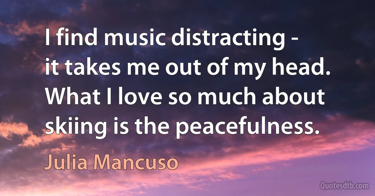 I find music distracting - it takes me out of my head. What I love so much about skiing is the peacefulness. (Julia Mancuso)