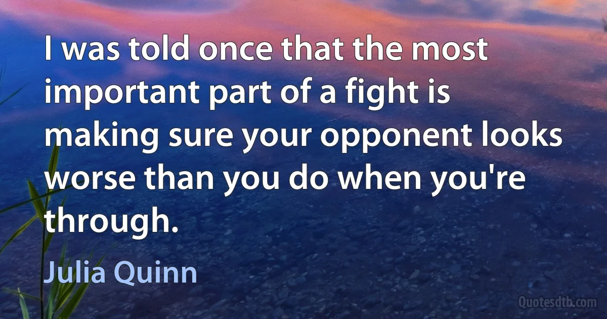 I was told once that the most important part of a fight is making sure your opponent looks worse than you do when you're through. (Julia Quinn)