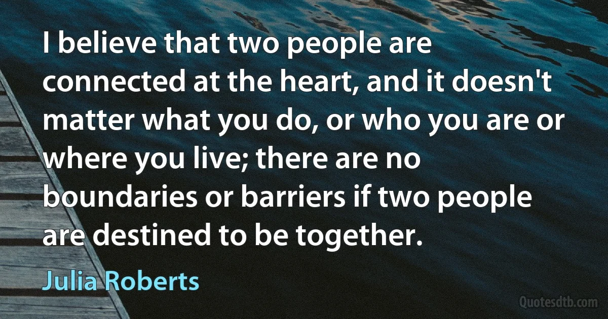 I believe that two people are connected at the heart, and it doesn't matter what you do, or who you are or where you live; there are no boundaries or barriers if two people are destined to be together. (Julia Roberts)