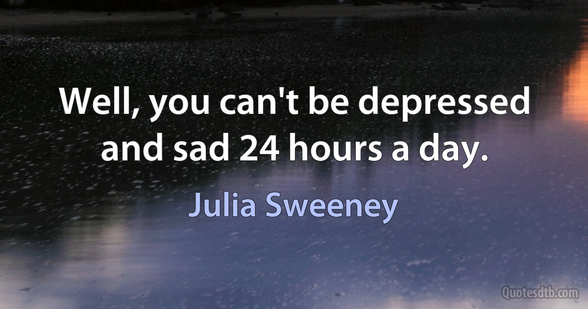 Well, you can't be depressed and sad 24 hours a day. (Julia Sweeney)