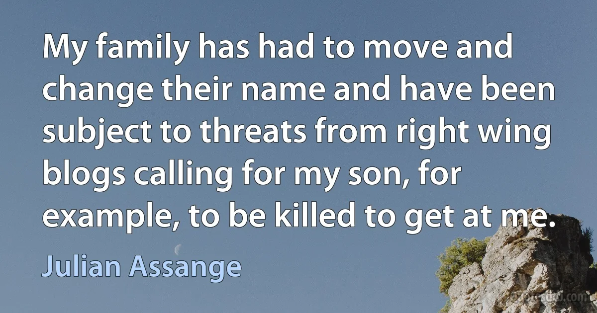 My family has had to move and change their name and have been subject to threats from right wing blogs calling for my son, for example, to be killed to get at me. (Julian Assange)