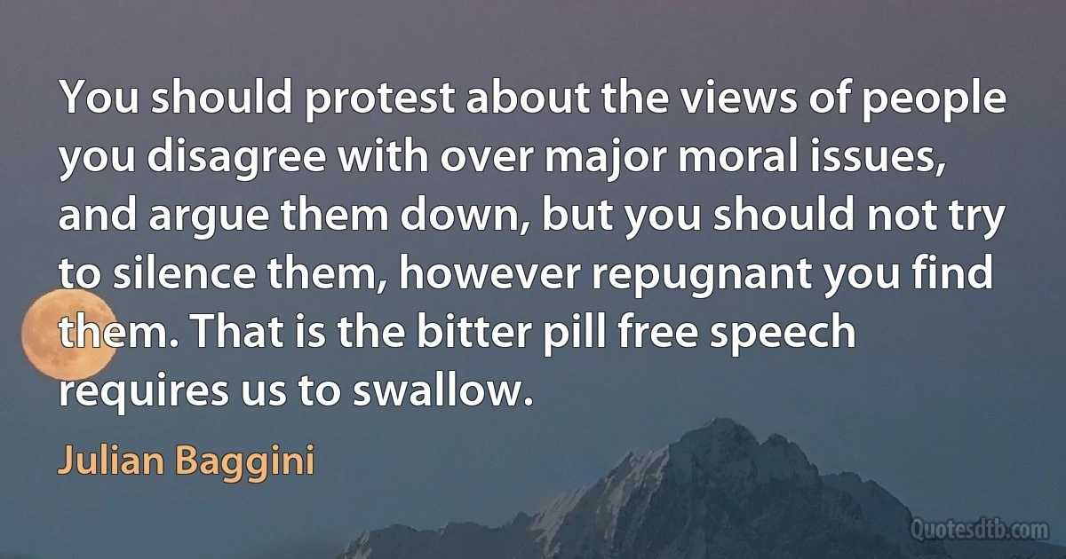 You should protest about the views of people you disagree with over major moral issues, and argue them down, but you should not try to silence them, however repugnant you find them. That is the bitter pill free speech requires us to swallow. (Julian Baggini)