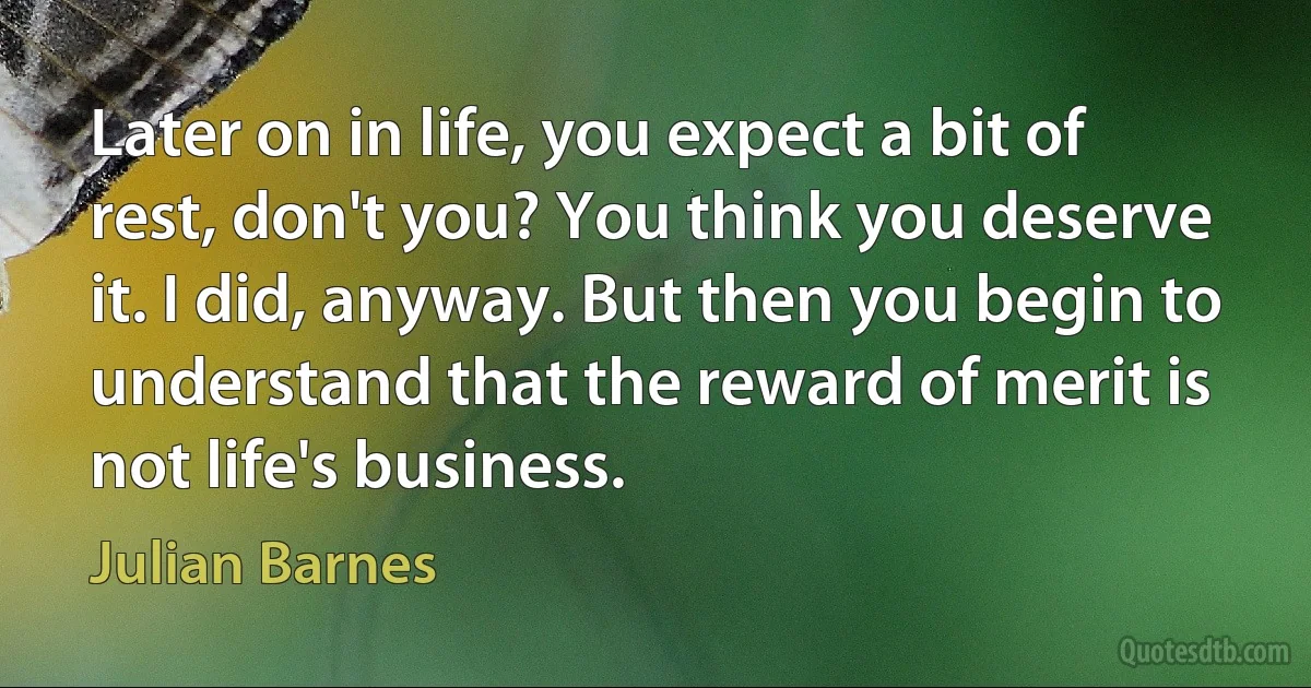 Later on in life, you expect a bit of rest, don't you? You think you deserve it. I did, anyway. But then you begin to understand that the reward of merit is not life's business. (Julian Barnes)